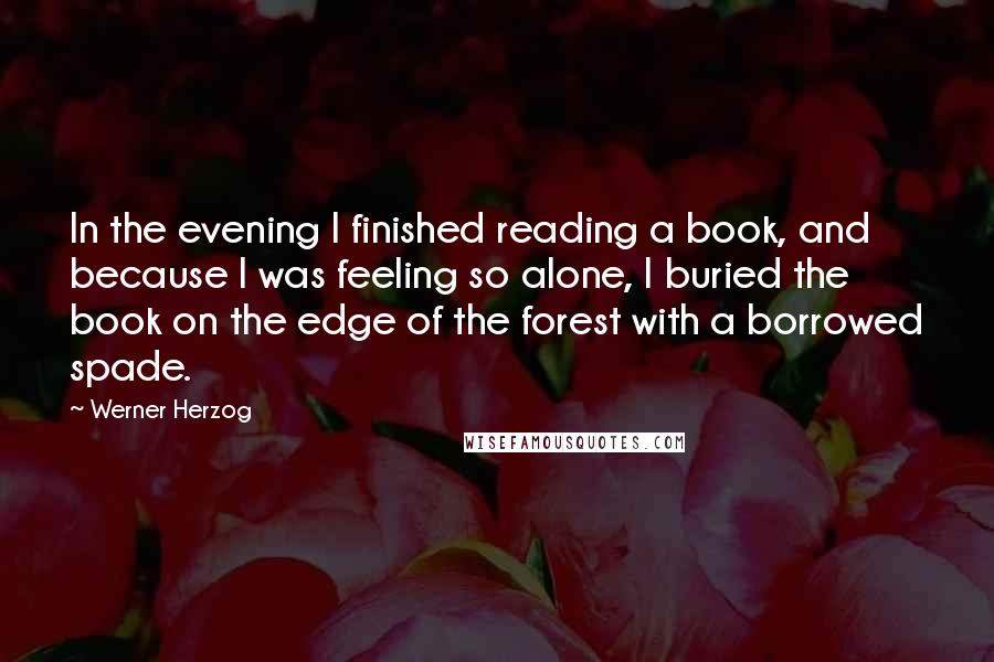 Werner Herzog quotes: In the evening I finished reading a book, and because I was feeling so alone, I buried the book on the edge of the forest with a borrowed spade. Werner Herzog quotes: In the evening I finished reading a book, and because I was feeling so alone, I buried the book on the edge of the forest with a borrowed spade.