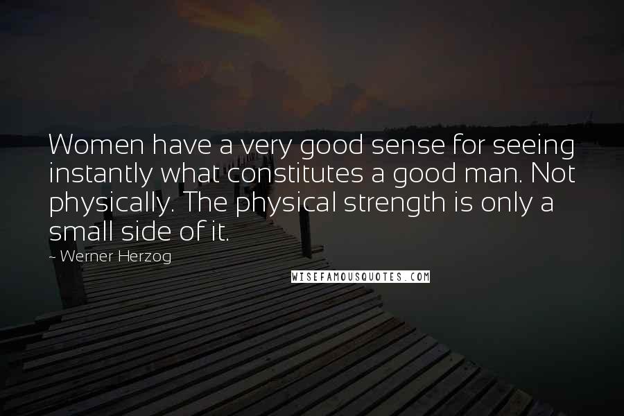 Werner Herzog quotes: Women have a very good sense for seeing instantly what constitutes a good man. Not physically. The physical strength is only a small side of it. Werner Herzog quotes: Women have a very good sense for seeing instantly what constitutes a good man. Not physically. The physical strength is only a small side of it.