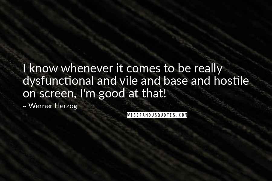 Werner Herzog quotes: I know whenever it comes to be really dysfunctional and vile and base and hostile on screen, I'm good at that! Werner Herzog quotes: I know whenever it comes to be really dysfunctional and vile and base and hostile on screen, I'm good at that!