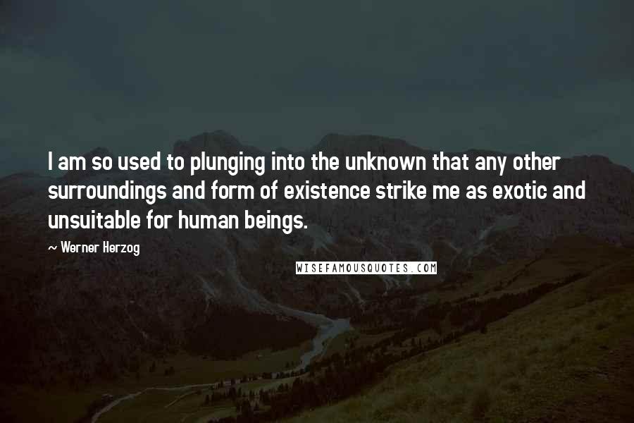 Werner Herzog quotes: I am so used to plunging into the unknown that any other surroundings and form of existence strike me as exotic and unsuitable for human beings. Werner Herzog quotes: I am so used to plunging into the unknown that any other surroundings and form of existence strike me as exotic and unsuitable for human beings.