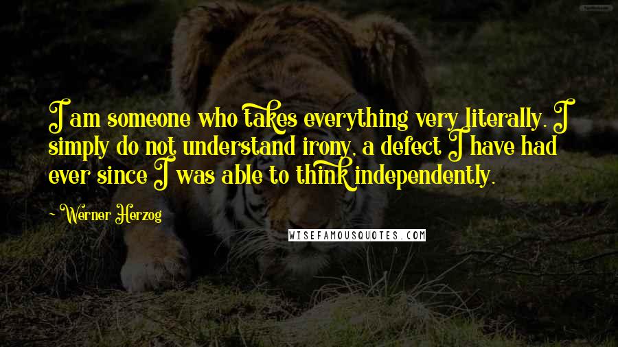 Werner Herzog quotes: I am someone who takes everything very literally. I simply do not understand irony, a defect I have had ever since I was able to think independently. Werner Herzog quotes: I am someone who takes everything very literally. I simply do not understand irony, a defect I have had ever since I was able to think independently.