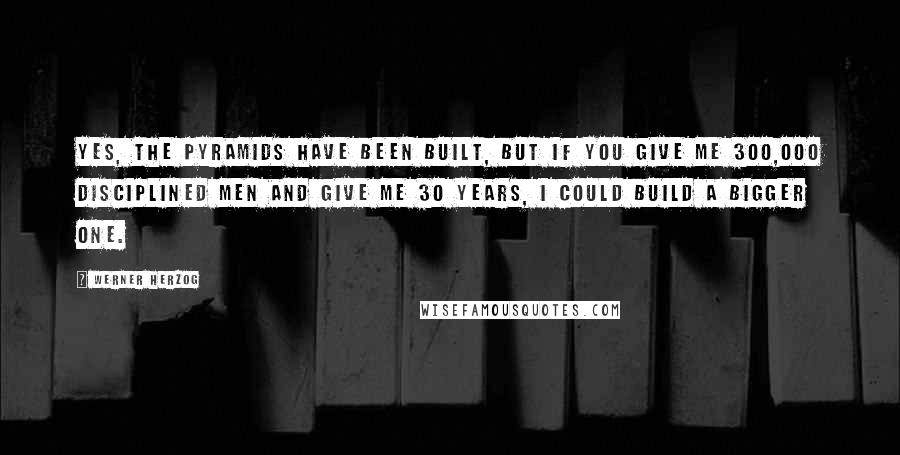 Werner Herzog quotes: Yes, the pyramids have been built, but if you give me 300,000 disciplined men and give me 30 years, I could build a bigger one. Werner Herzog quotes: Yes, the pyramids have been built, but if you give me 300,000 disciplined men and give me 30 years, I could build a bigger one.