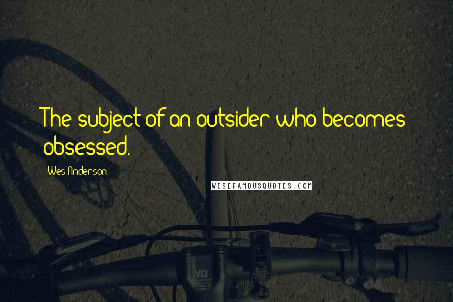 Wes Anderson quotes: The subject of an outsider who becomes obsessed.