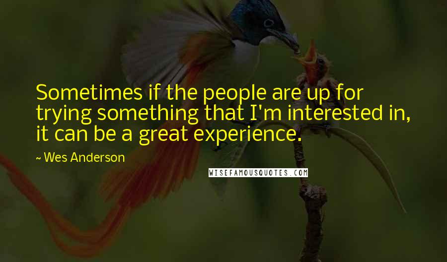 Wes Anderson quotes: Sometimes if the people are up for trying something that I'm interested in, it can be a great experience.