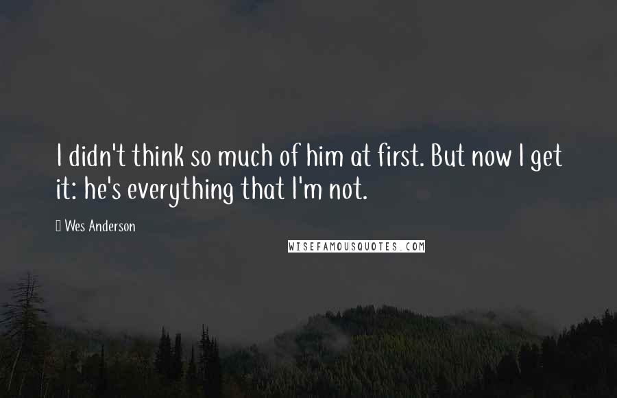 Wes Anderson quotes: I didn't think so much of him at first. But now I get it: he's everything that I'm not.