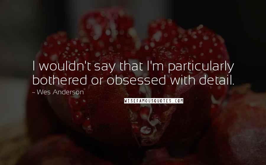 Wes Anderson quotes: I wouldn't say that I'm particularly bothered or obsessed with detail.