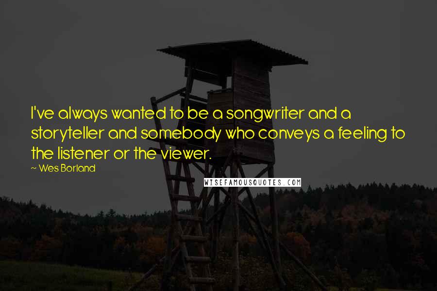 Wes Borland quotes: I've always wanted to be a songwriter and a storyteller and somebody who conveys a feeling to the listener or the viewer. Wes Borland quotes: I've always wanted to be a songwriter and a storyteller and somebody who conveys a feeling to the listener or the viewer.