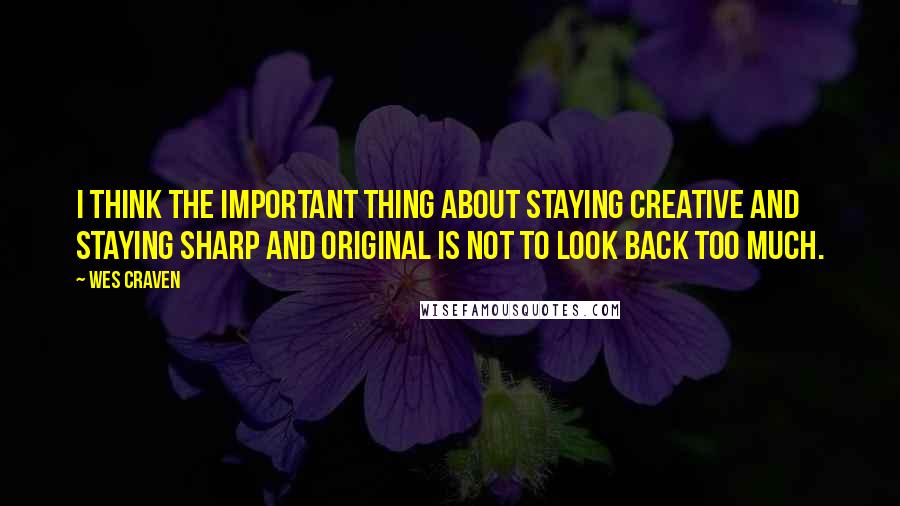 Wes Craven quotes: I think the important thing about staying creative and staying sharp and original is not to look back too much.