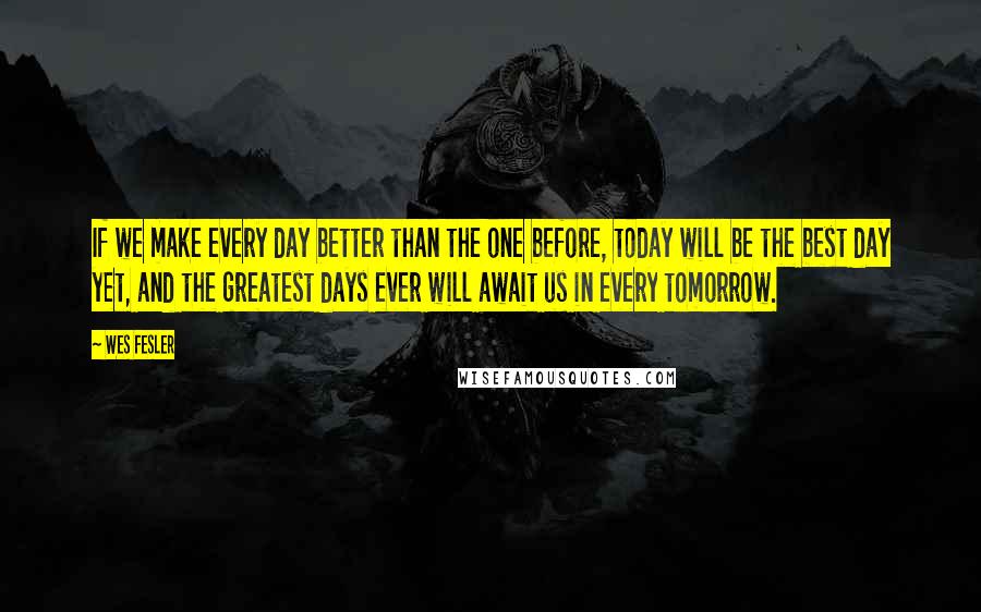 Wes Fesler quotes: If we make every day better than the one before, today will be the best day yet, and the greatest days ever will await us in every tomorrow. Wes Fesler quotes: If we make every day better than the one before, today will be the best day yet, and the greatest days ever will await us in every tomorrow.