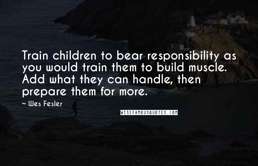 Wes Fesler quotes: Train children to bear responsibility as you would train them to build muscle. Add what they can handle, then prepare them for more. Wes Fesler quotes: Train children to bear responsibility as you would train them to build muscle. Add what they can handle, then prepare them for more.