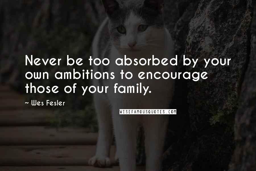 Wes Fesler quotes: Never be too absorbed by your own ambitions to encourage those of your family.