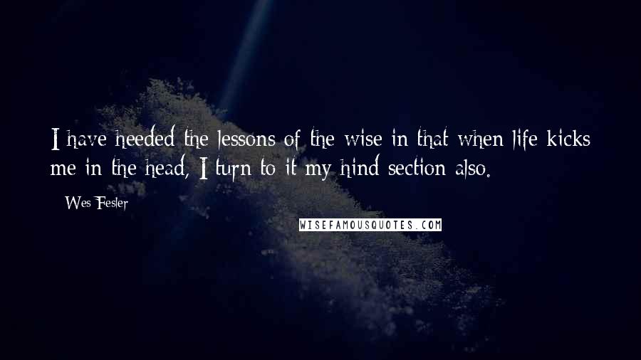 Wes Fesler quotes: I have heeded the lessons of the wise in that when life kicks me in the head, I turn to it my hind section also. Wes Fesler quotes: I have heeded the lessons of the wise in that when life kicks me in the head, I turn to it my hind section also.