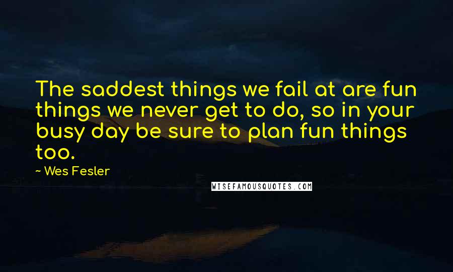 Wes Fesler quotes: The saddest things we fail at are fun things we never get to do, so in your busy day be sure to plan fun things too. Wes Fesler quotes: The saddest things we fail at are fun things we never get to do, so in your busy day be sure to plan fun things too.