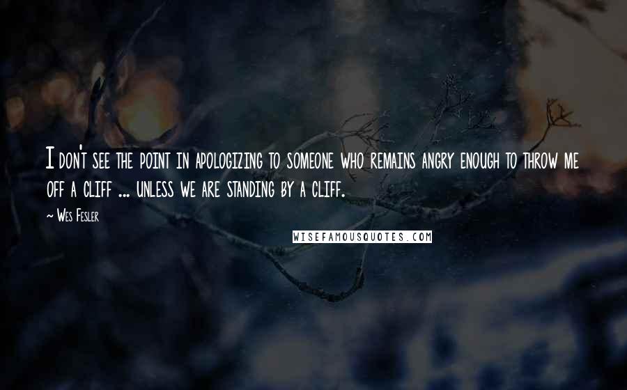 Wes Fesler quotes: I don't see the point in apologizing to someone who remains angry enough to throw me off a cliff ... unless we are standing by a cliff. Wes Fesler quotes: I don't see the point in apologizing to someone who remains angry enough to throw me off a cliff ... unless we are standing by a cliff.