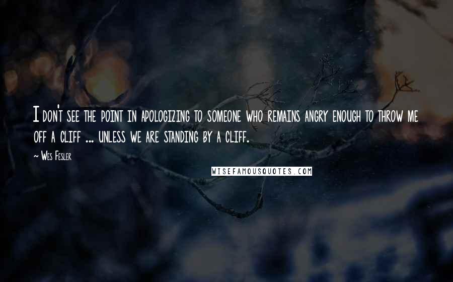 Wes Fesler quotes: I don't see the point in apologizing to someone who remains angry enough to throw me off a cliff ... unless we are standing by a cliff.