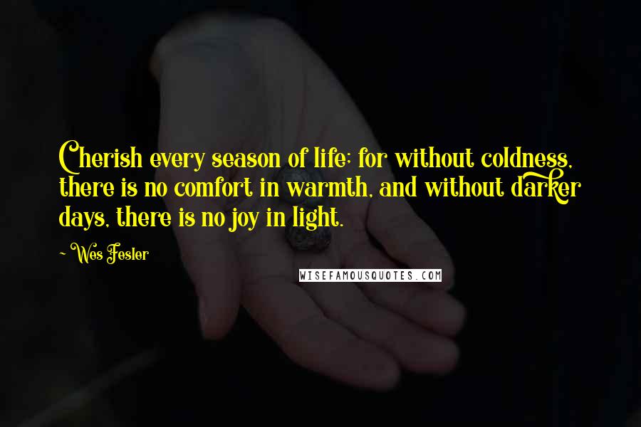Wes Fesler quotes: Cherish every season of life; for without coldness, there is no comfort in warmth, and without darker days, there is no joy in light. Wes Fesler quotes: Cherish every season of life; for without coldness, there is no comfort in warmth, and without darker days, there is no joy in light.