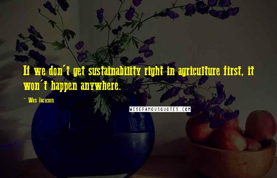 Wes Jackson quotes: If we don't get sustainability right in agriculture first, it won't happen anywhere.