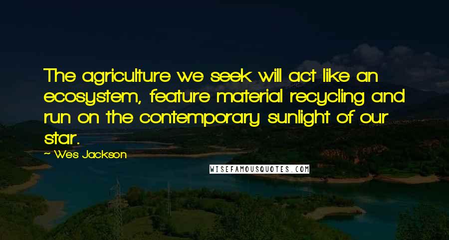 Wes Jackson quotes: The agriculture we seek will act like an ecosystem, feature material recycling and run on the contemporary sunlight of our star.