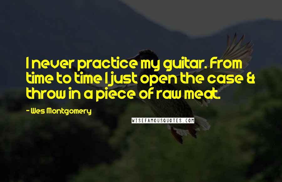 Wes Montgomery quotes: I never practice my guitar. From time to time I just open the case & throw in a piece of raw meat.