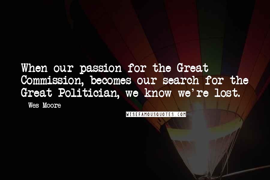 Wes Moore quotes: When our passion for the Great Commission, becomes our search for the Great Politician, we know we're lost. Wes Moore quotes: When our passion for the Great Commission, becomes our search for the Great Politician, we know we're lost.