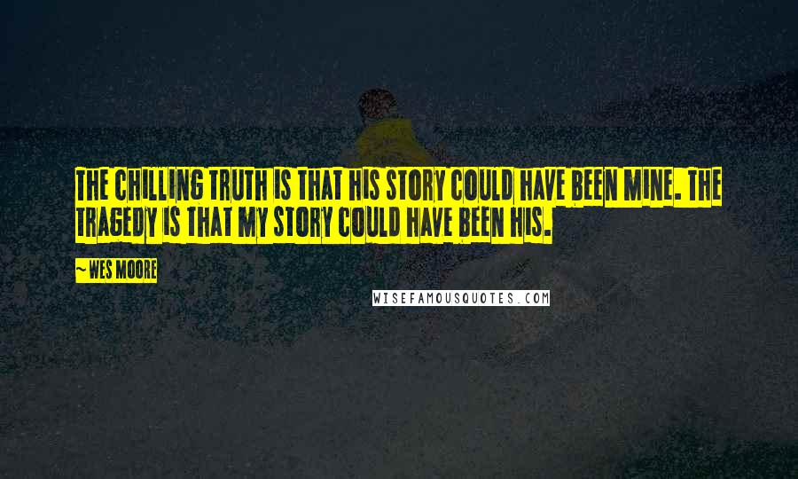 Wes Moore quotes: The chilling truth is that his story could have been mine. The tragedy is that my story could have been his. Wes Moore quotes: The chilling truth is that his story could have been mine. The tragedy is that my story could have been his.