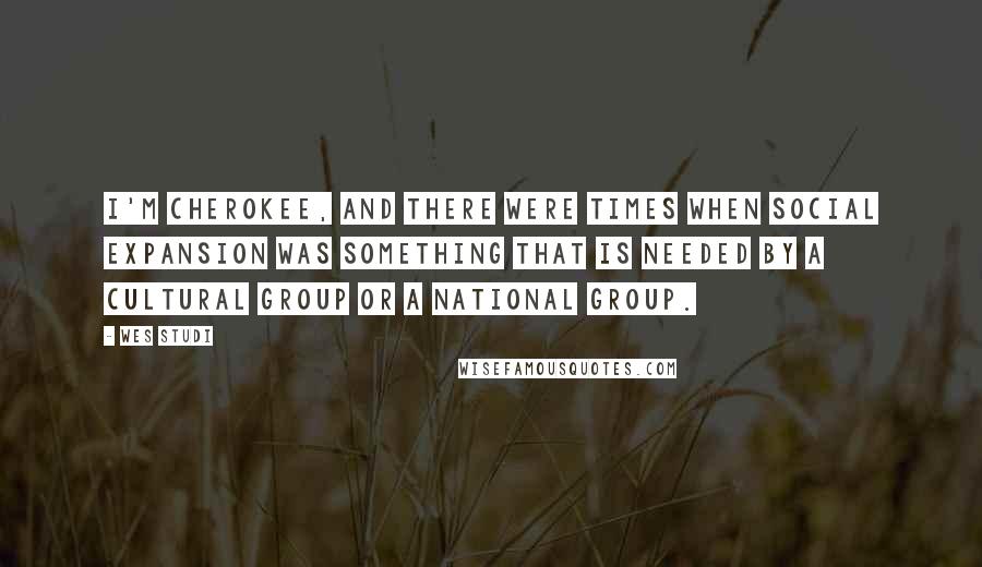 Wes Studi quotes: I'm Cherokee, and there were times when social expansion was something that is needed by a cultural group or a national group.