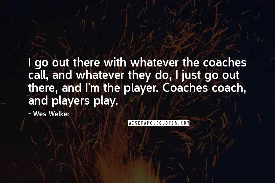 Wes Welker quotes: I go out there with whatever the coaches call, and whatever they do, I just go out there, and I'm the player. Coaches coach, and players play. Wes Welker quotes: I go out there with whatever the coaches call, and whatever they do, I just go out there, and I'm the player. Coaches coach, and players play.