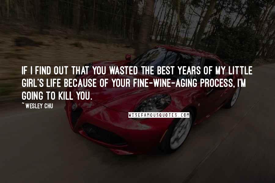 Wesley Chu quotes: If I find out that you wasted the best years of my little girl's life because of your fine-wine-aging process, I'm going to kill you. Wesley Chu quotes: If I find out that you wasted the best years of my little girl's life because of your fine-wine-aging process, I'm going to kill you.