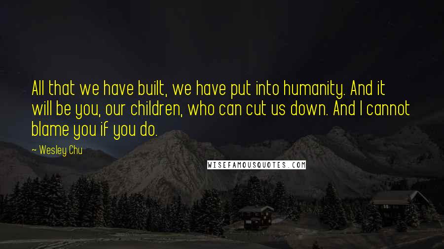 Wesley Chu quotes: All that we have built, we have put into humanity. And it will be you, our children, who can cut us down. And I cannot blame you if you do. Wesley Chu quotes: All that we have built, we have put into humanity. And it will be you, our children, who can cut us down. And I cannot blame you if you do.