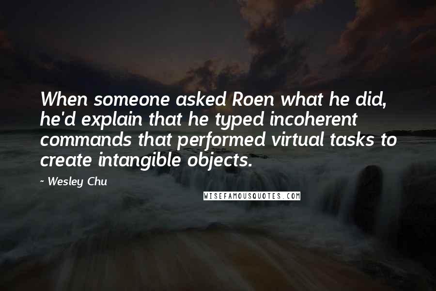 Wesley Chu quotes: When someone asked Roen what he did, he'd explain that he typed incoherent commands that performed virtual tasks to create intangible objects. Wesley Chu quotes: When someone asked Roen what he did, he'd explain that he typed incoherent commands that performed virtual tasks to create intangible objects.