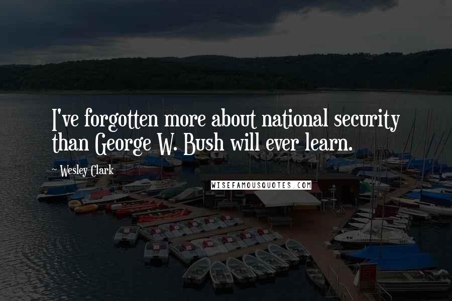 Wesley Clark quotes: I've forgotten more about national security than George W. Bush will ever learn.