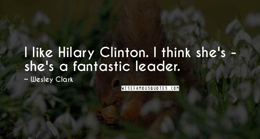 Wesley Clark quotes: I like Hilary Clinton. I think she's - she's a fantastic leader.