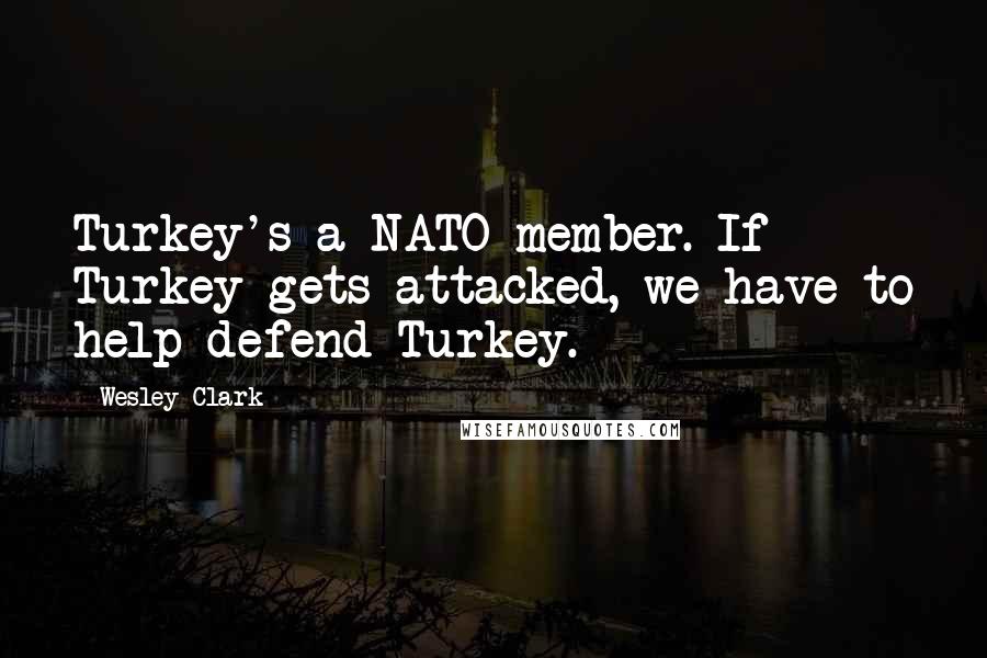 Wesley Clark quotes: Turkey's a NATO member. If Turkey gets attacked, we have to help defend Turkey.