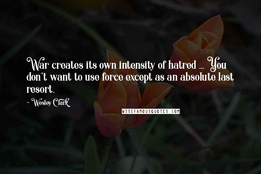 Wesley Clark quotes: War creates its own intensity of hatred ... You don't want to use force except as an absolute last resort.