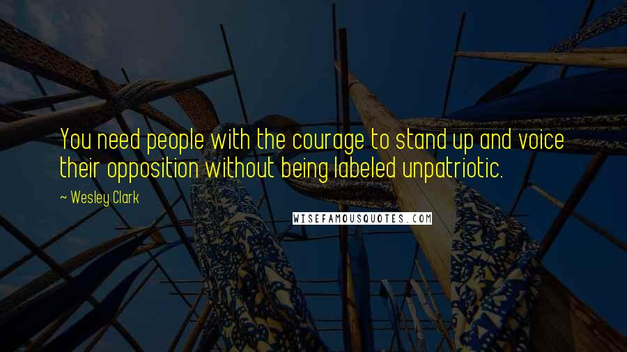Wesley Clark quotes: You need people with the courage to stand up and voice their opposition without being labeled unpatriotic.