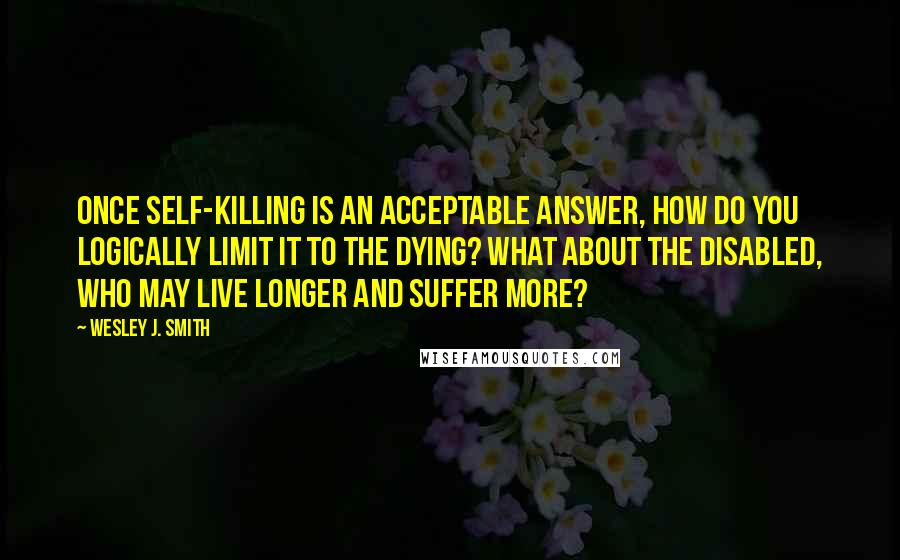 Wesley J. Smith quotes: Once self-killing is an acceptable answer, how do you logically limit it to the dying? What about the disabled, who may live longer and suffer more?
