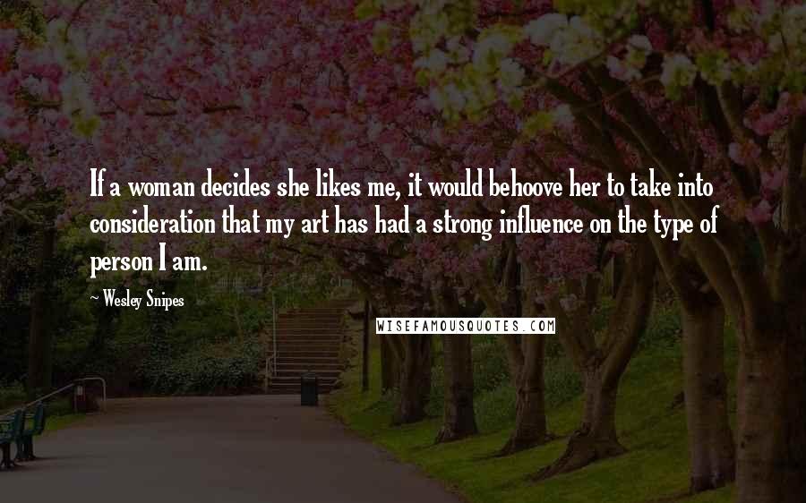 Wesley Snipes quotes: If a woman decides she likes me, it would behoove her to take into consideration that my art has had a strong influence on the type of person I am. Wesley Snipes quotes: If a woman decides she likes me, it would behoove her to take into consideration that my art has had a strong influence on the type of person I am.