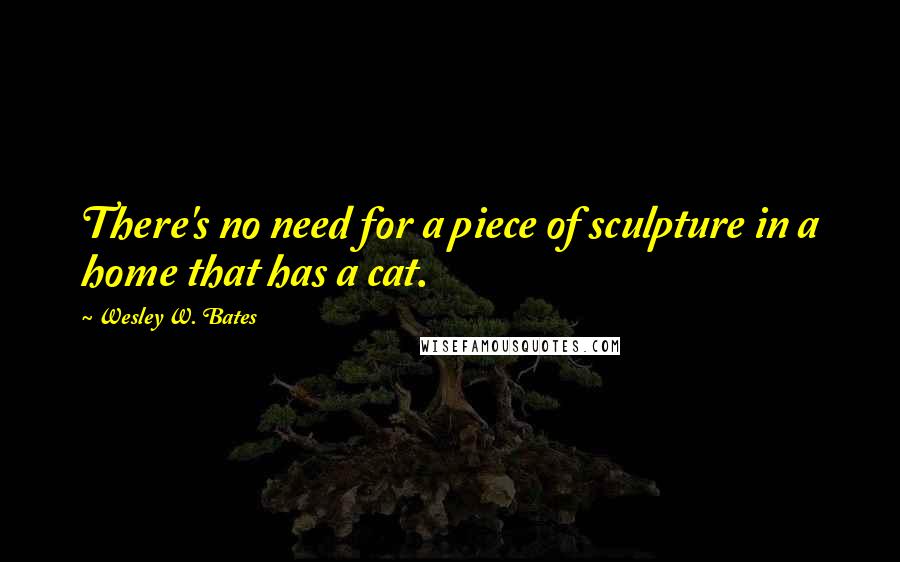 Wesley W. Bates quotes: There's no need for a piece of sculpture in a home that has a cat.