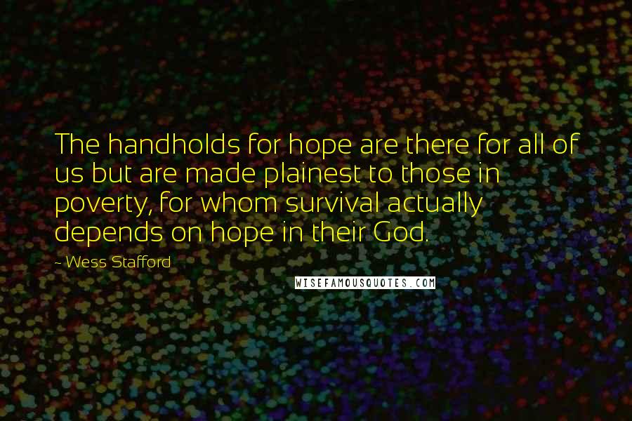 Wess Stafford quotes: The handholds for hope are there for all of us but are made plainest to those in poverty, for whom survival actually depends on hope in their God. Wess Stafford quotes: The handholds for hope are there for all of us but are made plainest to those in poverty, for whom survival actually depends on hope in their God.