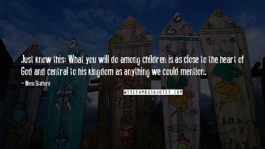 Wess Stafford quotes: Just know this: What you will do among children is as close to the heart of God and central to his kingdom as anything we could mention. Wess Stafford quotes: Just know this: What you will do among children is as close to the heart of God and central to his kingdom as anything we could mention.