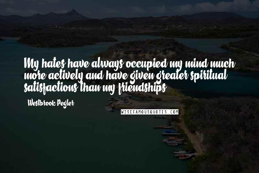 Westbrook Pegler quotes: My hates have always occupied my mind much more actively and have given greater spiritual satisfactions than my friendships.