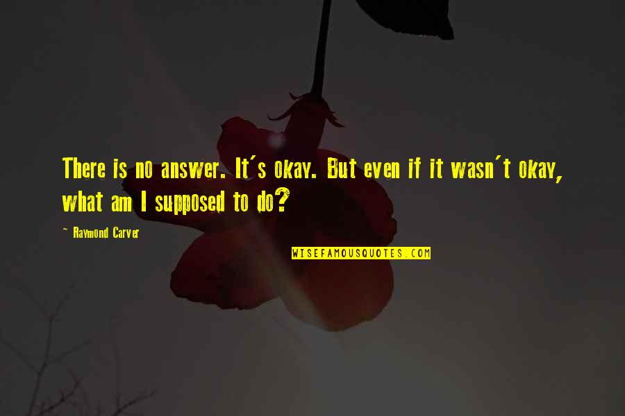 What Am I Supposed To Do Quotes By Raymond Carver: There is no answer. It's okay. But even