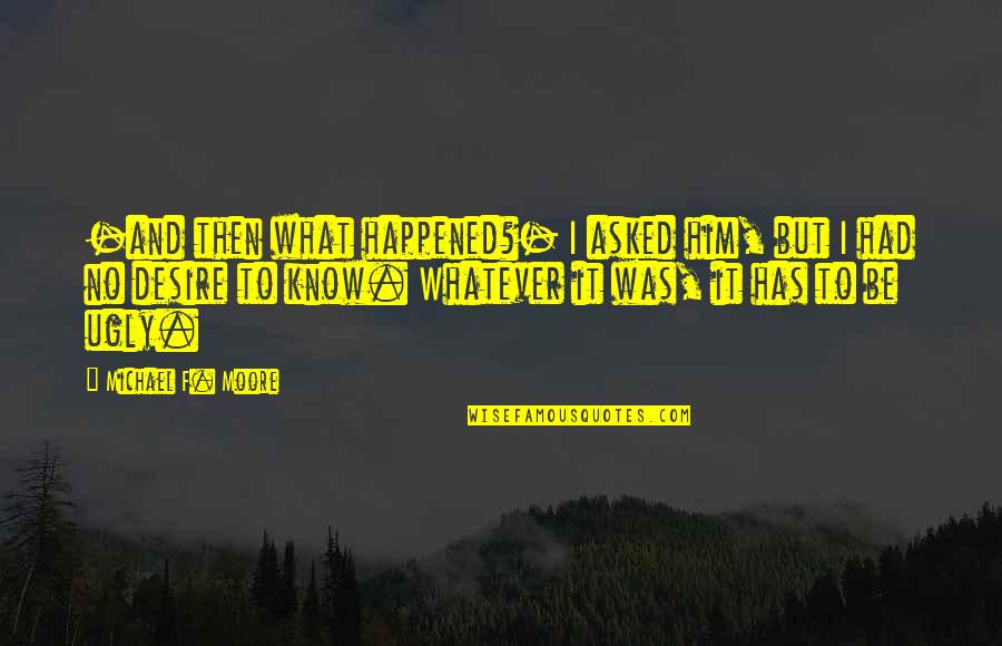 What Has Happened Quotes By Michael F. Moore: -and then what happened?- I asked him, but What Has Happened Quotes By Michael F. Moore: -and then what happened?- I asked him, but