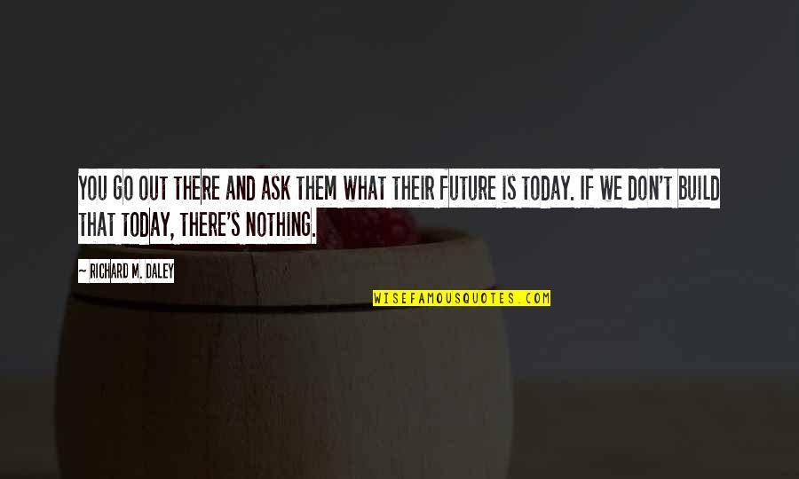 What Is Today Quotes By Richard M. Daley: You go out there and ask them what What Is Today Quotes By Richard M. Daley: You go out there and ask them what