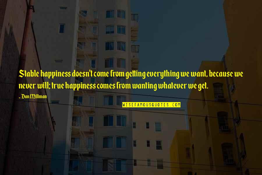 Whatever Comes Quotes By Dan Millman: Stable happiness doesn't come from getting everything we Whatever Comes Quotes By Dan Millman: Stable happiness doesn't come from getting everything we