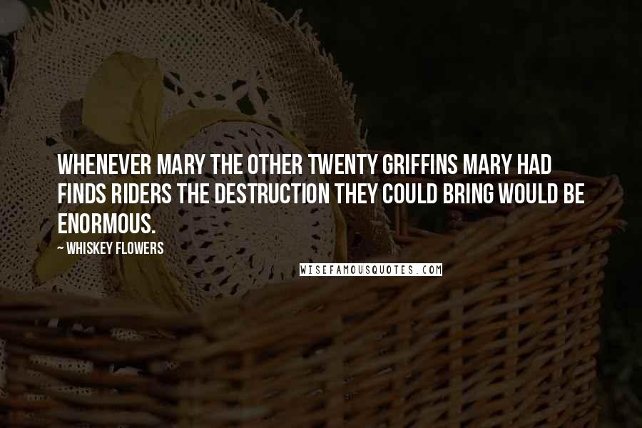 Whiskey Flowers quotes: Whenever Mary the other twenty griffins Mary had finds riders the destruction they could bring would be enormous. Whiskey Flowers quotes: Whenever Mary the other twenty griffins Mary had finds riders the destruction they could bring would be enormous.