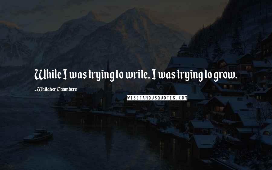 Whitaker Chambers quotes: While I was trying to write, I was trying to grow.