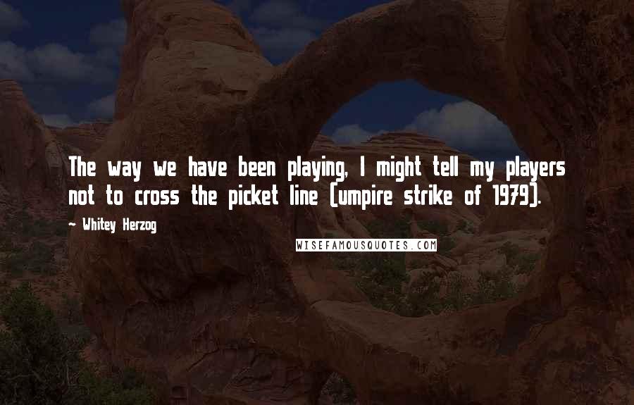 Whitey Herzog quotes: The way we have been playing, I might tell my players not to cross the picket line (umpire strike of 1979).