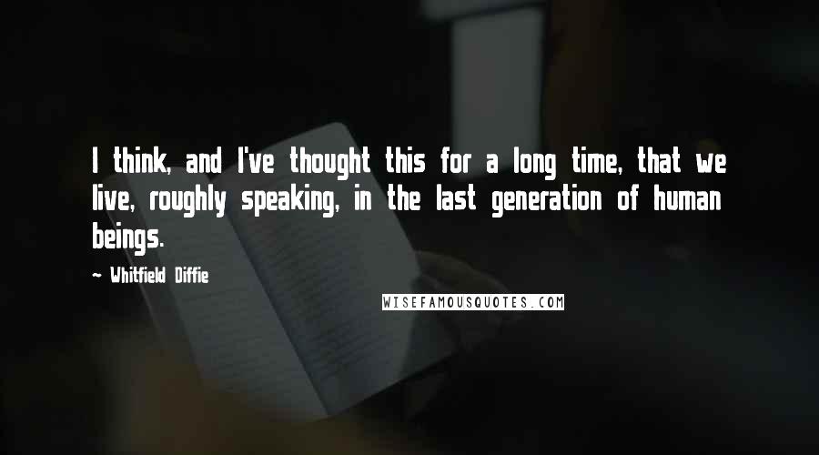 Whitfield Diffie quotes: I think, and I've thought this for a long time, that we live, roughly speaking, in the last generation of human beings.