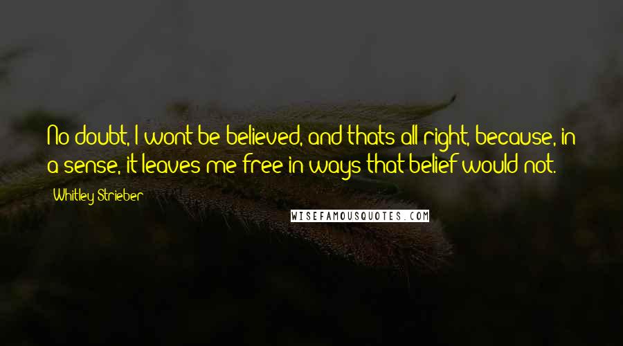 Whitley Strieber quotes: No doubt, I wont be believed, and thats all right, because, in a sense, it leaves me free in ways that belief would not.